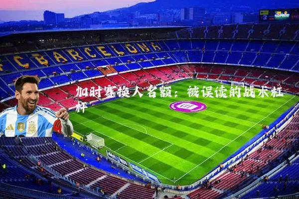 加时赛换人名额:被误读的战术杠杆