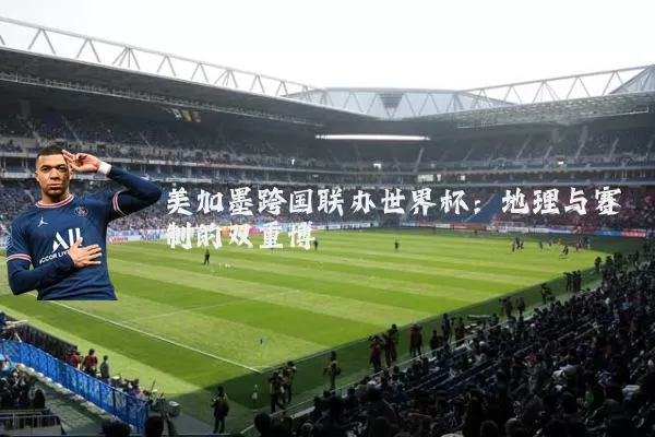 美加墨跨国联办世界杯：地理与赛制的双重博弈