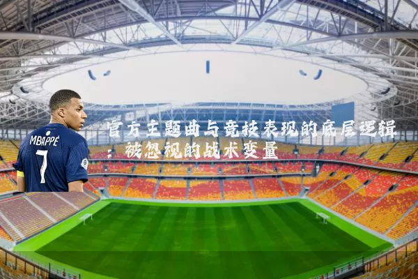 官方主题曲与竞技表现的底层逻辑:被忽视的战术变量