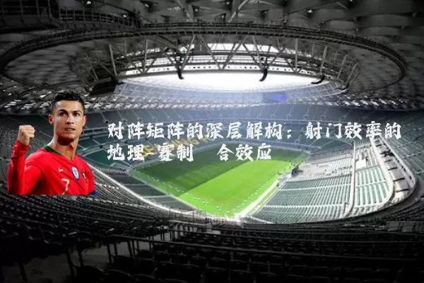 对阵矩阵的深层解构:射门效率的地理-赛制耦合效应